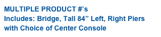 MULTIPLE PRODUCT #’s
Includes: Bridge, Tall 84” Left, Right Piers 
with Choice of Center Console 